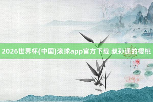 2026世界杯(中国)滚球app官方下载 叔孙通的樱桃