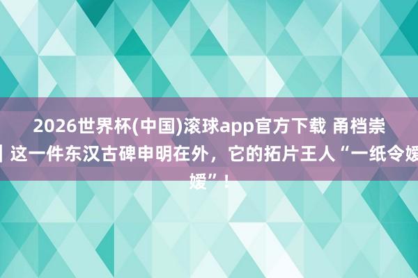 2026世界杯(中国)滚球app官方下载 甬档崇拜｜这一件东汉古碑申明在外，它的拓片王人“一纸令嫒”！