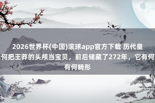2026世界杯(中国)滚球app官方下载 历代皇室为何把王莽的头颅当宝贝，前后储藏了272年，它有何畸形