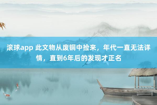 滚球app 此文物从废铜中捡来，年代一直无法详情，直到6年后的发现才正名