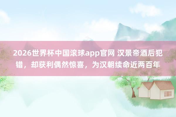 2026世界杯中国滚球app官网 汉景帝酒后犯错，却获利偶然惊喜，为汉朝续命近两百年