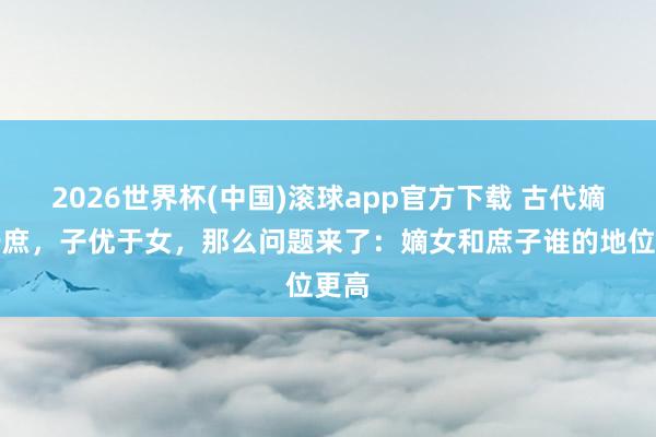 2026世界杯(中国)滚球app官方下载 古代嫡优于庶，子优于女，那么问题来了：嫡女和庶子谁的地位更高