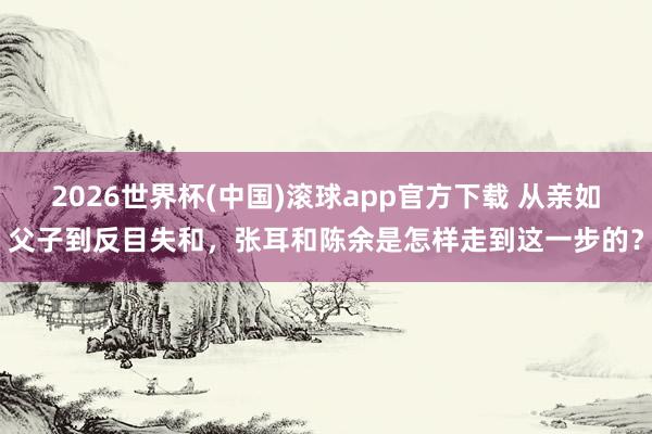 2026世界杯(中国)滚球app官方下载 从亲如父子到反目失和，张耳和陈余是怎样走到这一步的？