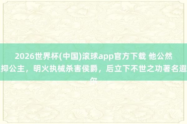 2026世界杯(中国)滚球app官方下载 他公然贬抑公主，明火执械杀害侯爵，后立下不世之功著名遐尔