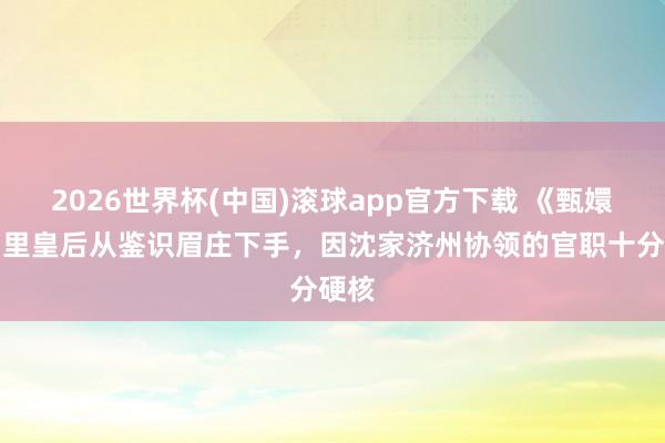 2026世界杯(中国)滚球app官方下载 《甄嬛传》里皇后从鉴识眉庄下手，因沈家济州协领的官职十分硬核