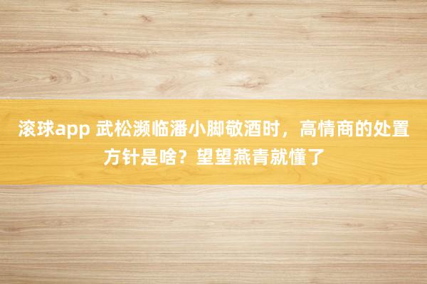 滚球app 武松濒临潘小脚敬酒时，高情商的处置方针是啥？望望燕青就懂了