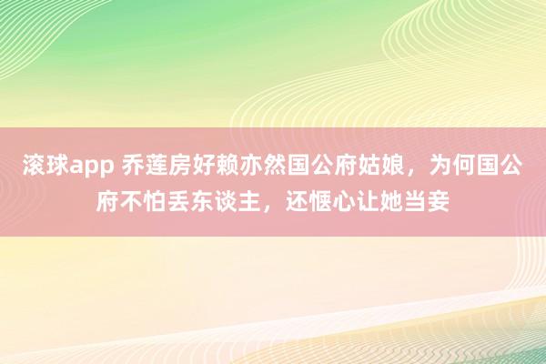 滚球app 乔莲房好赖亦然国公府姑娘，为何国公府不怕丢东谈主，还惬心让她当妾