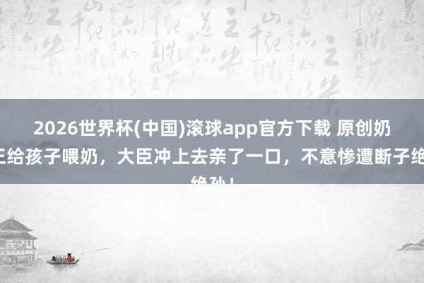 2026世界杯(中国)滚球app官方下载 原创奶妈正给孩子喂奶，大臣冲上去亲了一口，不意惨遭断子绝孙！