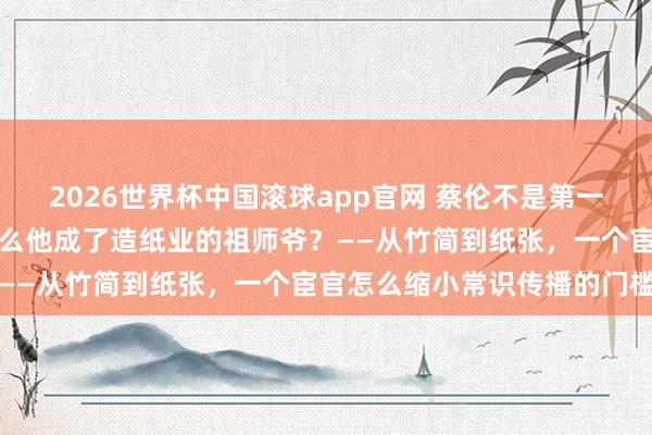 2026世界杯中国滚球app官网 蔡伦不是第一个发明纸的东谈主，为什么他成了造纸业的祖师爷？——从竹简到纸张，一个宦官怎么缩小常识传播的门槛