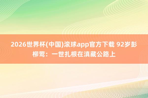 2026世界杯(中国)滚球app官方下载 92岁彭柳莺：一世扎根在滇藏公路上