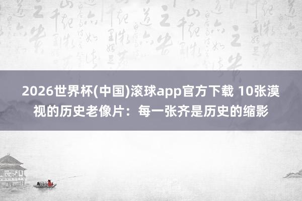2026世界杯(中国)滚球app官方下载 10张漠视的历史老像片：每一张齐是历史的缩影
