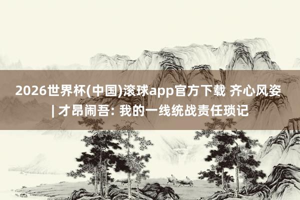 2026世界杯(中国)滚球app官方下载 齐心风姿 | 才昂闹吾: 我的一线统战责任琐记