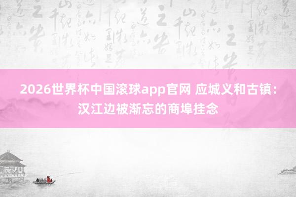 2026世界杯中国滚球app官网 应城义和古镇：汉江边被渐忘的商埠挂念