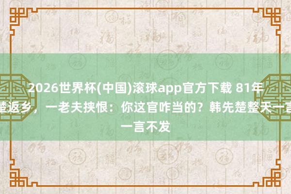 2026世界杯(中国)滚球app官方下载 81年韩先楚返乡，一老夫挟恨：你这官咋当的？韩先楚整天一言不发