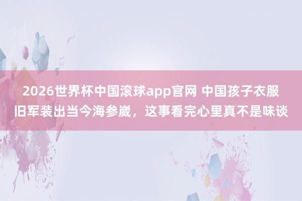 2026世界杯中国滚球app官网 中国孩子衣服旧军装出当今海参崴，这事看完心里真不是味谈
