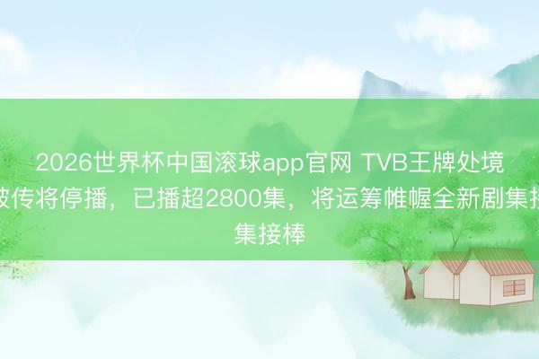 2026世界杯中国滚球app官网 TVB王牌处境剧被传将停播，已播超2800集，将运筹帷幄全新剧集接棒