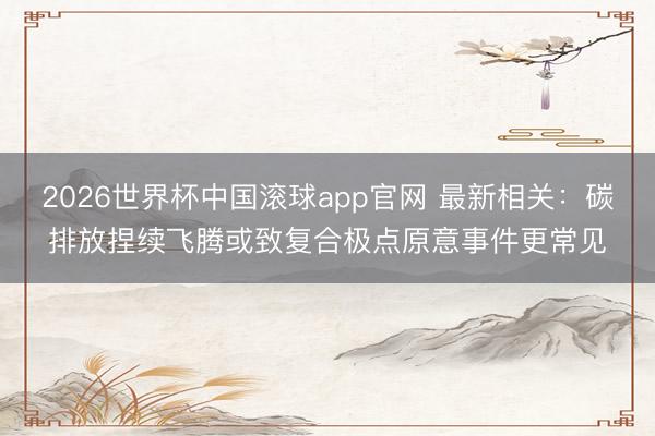 2026世界杯中国滚球app官网 最新相关：碳排放捏续飞腾或致复合极点原意事件更常见
