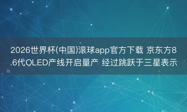 2026世界杯(中国)滚球app官方下载 京东方8.6代OLED产线开启量产 经过跳跃于三星表示