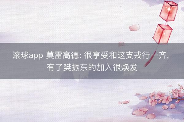滚球app 莫雷高德: 很享受和这支戎行一齐， 有了樊振东的加入很焕发