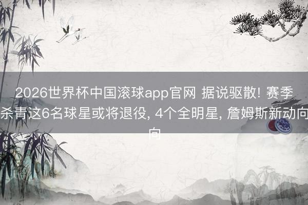 2026世界杯中国滚球app官网 据说驱散! 赛季杀青这6名球星或将退役， 4个全明星， 詹姆斯新动向