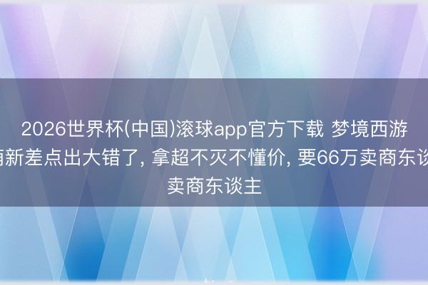 2026世界杯(中国)滚球app官方下载 梦境西游: 萌新差点出大错了， 拿超不灭不懂价， 要66万卖商东谈主