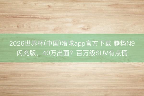2026世界杯(中国)滚球app官方下载 腾势N9闪充版，40万出面？百万级SUV有点慌