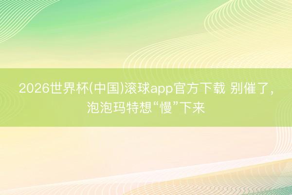 2026世界杯(中国)滚球app官方下载 别催了，泡泡玛特想“慢”下来