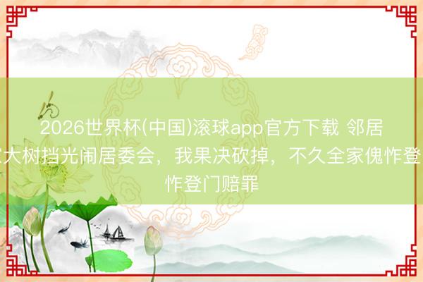 2026世界杯(中国)滚球app官方下载 邻居嫌我家大树挡光闹居委会，我果决砍掉，不久全家傀怍登门赔罪