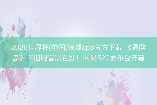 2026世界杯(中国)滚球app官方下载 《冒险岛》怀旧服首测在即！网易520发布会开幕