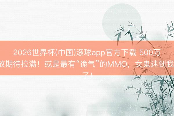 2026世界杯(中国)滚球app官方下载 500万播放期待拉满！或是最有“诡气”的MMO，女鬼迷到我了！