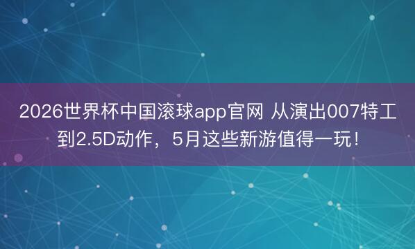 2026世界杯中国滚球app官网 从演出007特工到2.5D动作，5月这些新游值得一玩！