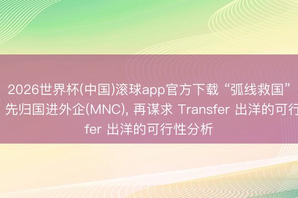 2026世界杯(中国)滚球app官方下载 “弧线救国”的代价: 先归国进外企(MNC)， 再谋求 Transfer 出洋的可行性分析