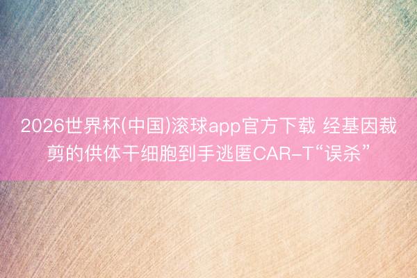 2026世界杯(中国)滚球app官方下载 经基因裁剪的供体干细胞到手逃匿CAR-T“误杀”