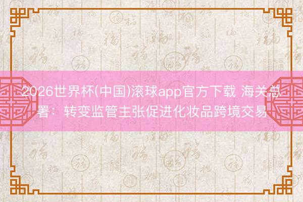 2026世界杯(中国)滚球app官方下载 海关总署：转变监管主张促进化妆品跨境交易