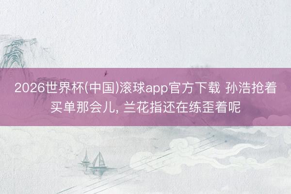2026世界杯(中国)滚球app官方下载 孙浩抢着买单那会儿， 兰花指还在练歪着呢