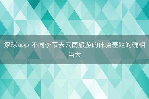 滚球app 不同季节去云南旅游的体验差距的确相当大