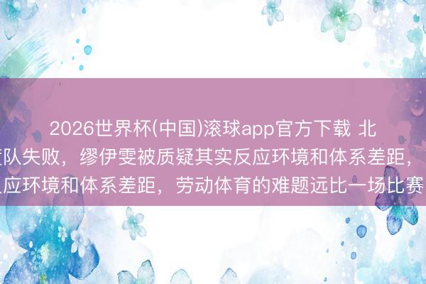2026世界杯(中国)滚球app官方下载 北京女排失利被诬蔑成国度队失败,缪伊雯被质疑其实反应环境和体系差距,劳动体育的难题远比一场比赛复杂