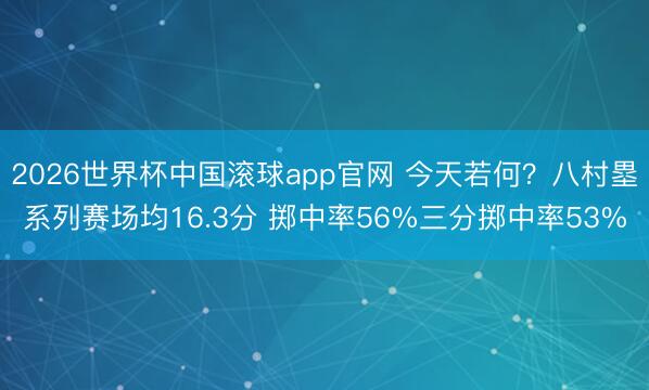 2026世界杯中国滚球app官网 今天若何？八村塁系列赛场均16.3分 掷中率56%三分掷中率53%