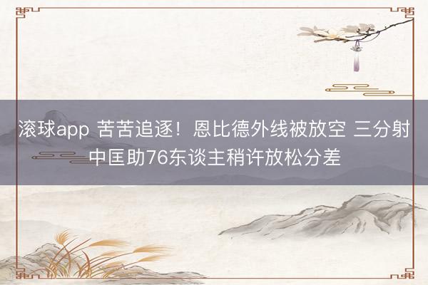 滚球app 苦苦追逐！恩比德外线被放空 三分射中匡助76东谈主稍许放松分差