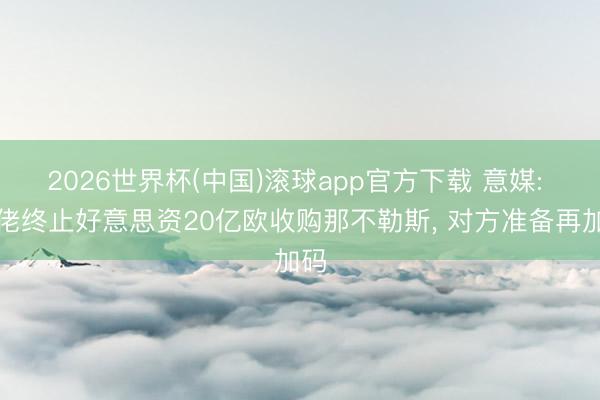 2026世界杯(中国)滚球app官方下载 意媒: 德佬终止好意思资20亿欧收购那不勒斯， 对方准备再加码
