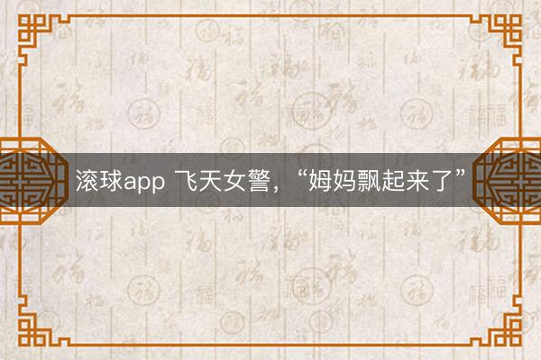 滚球app 飞天女警，“姆妈飘起来了”