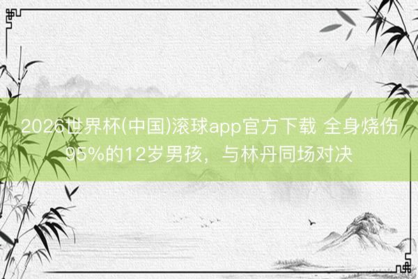 2026世界杯(中国)滚球app官方下载 全身烧伤95%的12岁男孩，与林丹同场对决