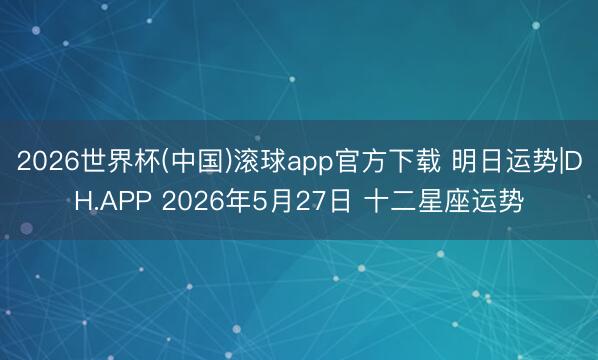 2026世界杯(中国)滚球app官方下载 明日运势|DH.APP 2026年5月27日 十二星座运势