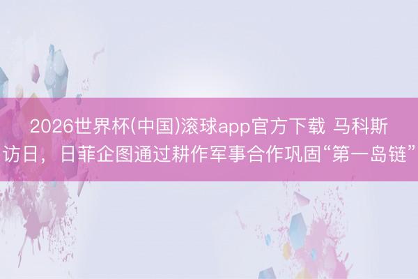 2026世界杯(中国)滚球app官方下载 马科斯访日，日菲企图通过耕作军事合作巩固“第一岛链”