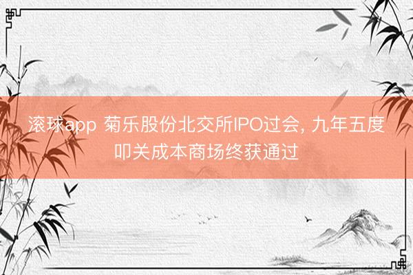 滚球app 菊乐股份北交所IPO过会， 九年五度叩关成本商场终获通过