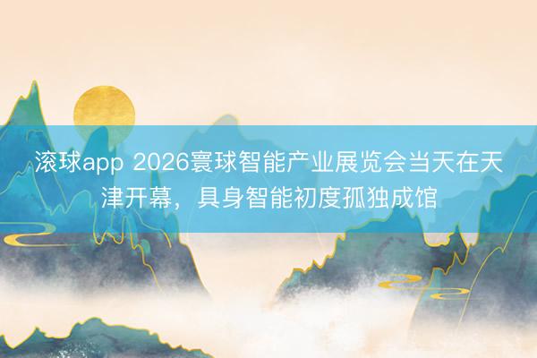 滚球app 2026寰球智能产业展览会当天在天津开幕，具身智能初度孤独成馆