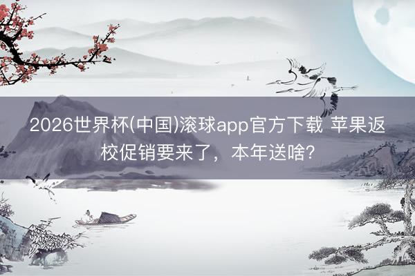 2026世界杯(中国)滚球app官方下载 苹果返校促销要来了，本年送啥？