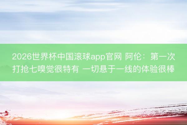 2026世界杯中国滚球app官网 阿伦：第一次打抢七嗅觉很特有 一切悬于一线的体验很棒