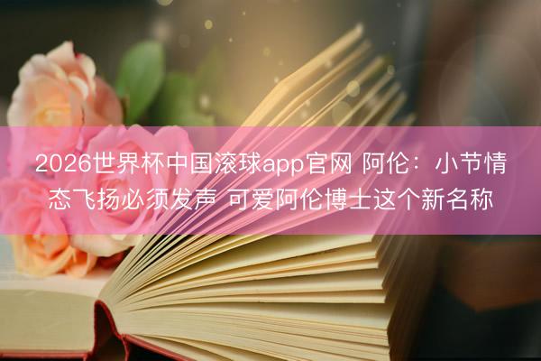2026世界杯中国滚球app官网 阿伦：小节情态飞扬必须发声 可爱阿伦博士这个新名称