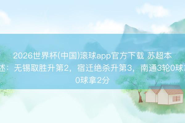2026世界杯(中国)滚球app官方下载 苏超本日综述：无锡取胜升第2，宿迁绝杀升第3，南通3轮0球拿2分